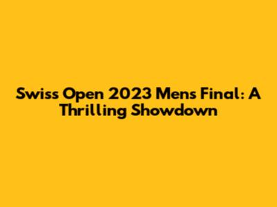 Swiss Open 2023 Men's Final: A Thrilling Showdown