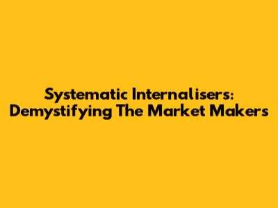 Systematic Internalisers: Demystifying The Market Makers