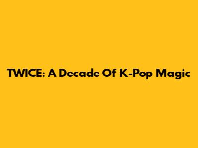 TWICE: A Decade Of K-Pop Magic