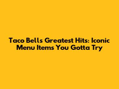 Taco Bell's Greatest Hits: Iconic Menu Items You Gotta Try