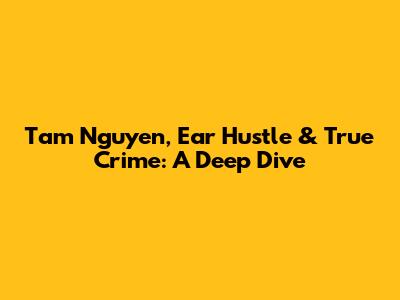 Tam Nguyen, Ear Hustle & True Crime: A Deep Dive