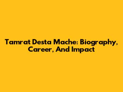 Tamrat Desta Mache: Biography, Career, And Impact