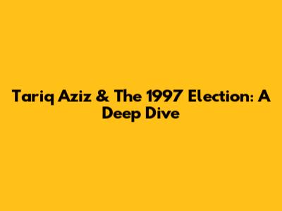 Tariq Aziz & The 1997 Election: A Deep Dive