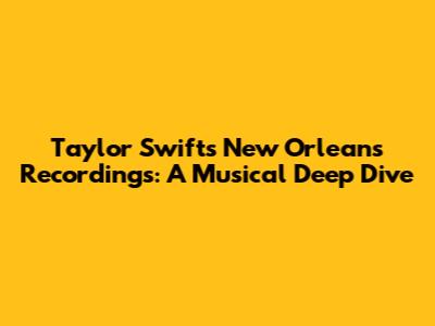 Taylor Swift's New Orleans Recordings: A Musical Deep Dive