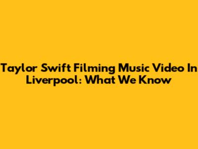 Taylor Swift Filming Music Video In Liverpool: What We Know