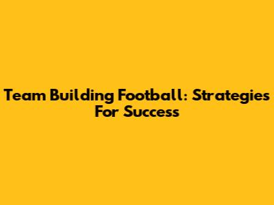 Team Building Football: Strategies For Success