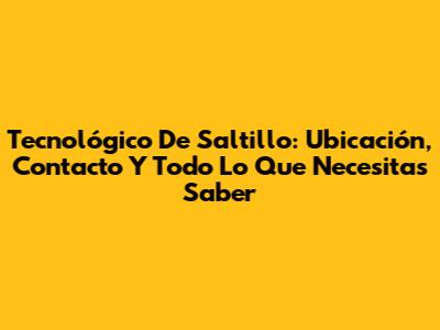 Tecnológico De Saltillo: Ubicación, Contacto Y Todo Lo Que Necesitas Saber