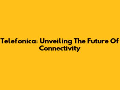 Telefonica: Unveiling The Future Of Connectivity