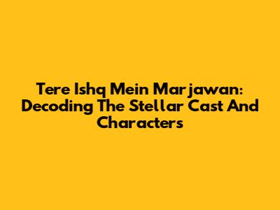 Tere Ishq Mein Marjawan: Decoding The Stellar Cast And Characters