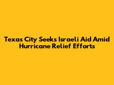 Texas City Seeks Israeli Aid Amid Hurricane Relief Efforts