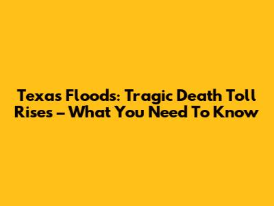 Texas Floods: Tragic Death Toll Rises – What You Need To Know
