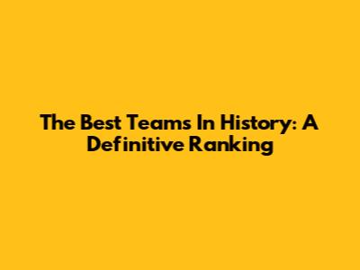 The Best Teams In History: A Definitive Ranking