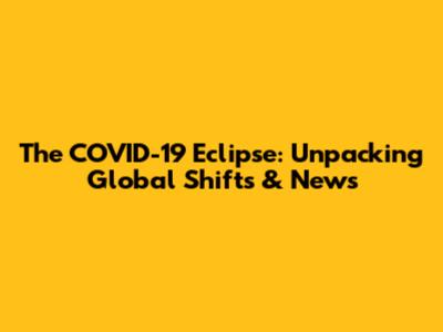The COVID-19 Eclipse: Unpacking Global Shifts & News