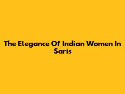 The Elegance Of Indian Women In Saris
