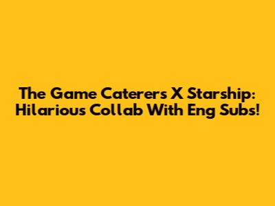 The Game Caterers X Starship: Hilarious Collab With Eng Subs!
