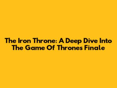 The Iron Throne: A Deep Dive Into The Game Of Thrones Finale