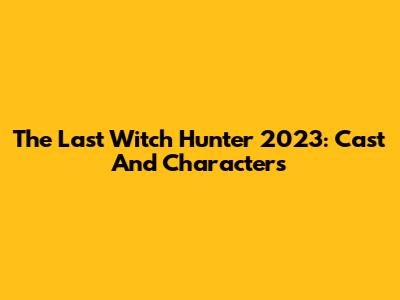 The Last Witch Hunter 2023: Cast And Characters
