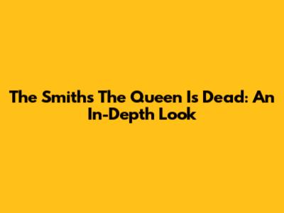 The Smiths' "The Queen Is Dead": An In-Depth Look