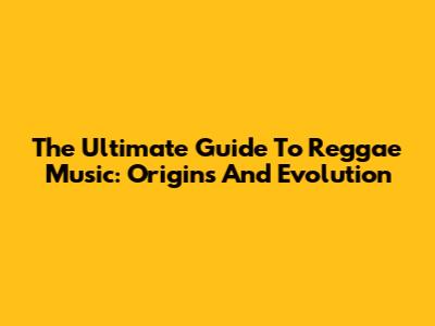 The Ultimate Guide To Reggae Music: Origins And Evolution