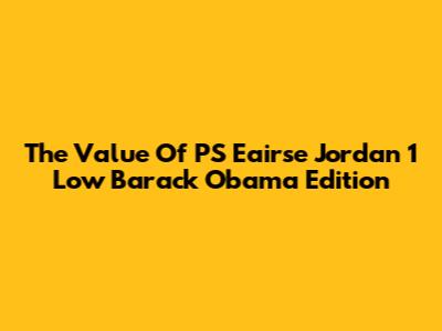 The Value Of PS Eairse Jordan 1 Low Barack Obama Edition