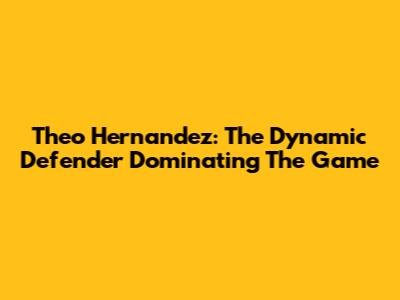 Theo Hernandez: The Dynamic Defender Dominating The Game