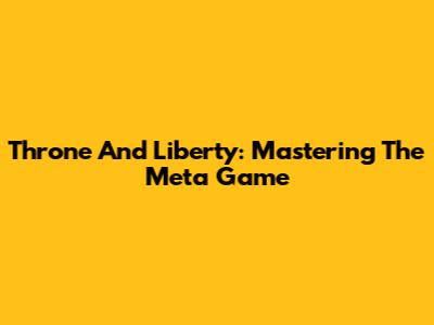 Throne And Liberty: Mastering The Meta Game