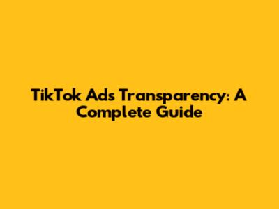 TikTok Ads Transparency: A Complete Guide