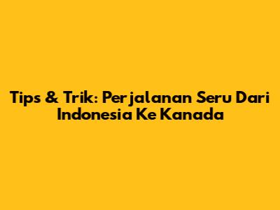 Tips & Trik: Perjalanan Seru Dari Indonesia Ke Kanada