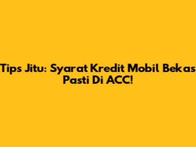 Tips Jitu: Syarat Kredit Mobil Bekas Pasti Di ACC!