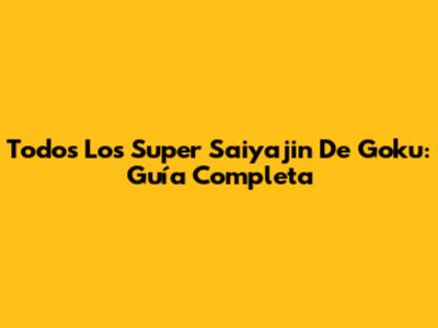 Todos Los Super Saiyajin De Goku: Guía Completa