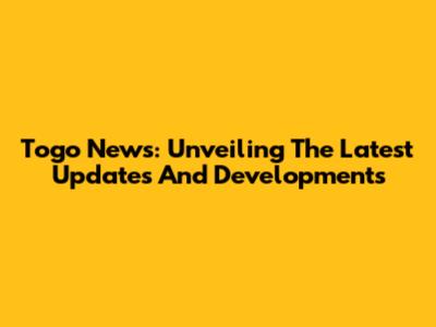 Togo News: Unveiling The Latest Updates And Developments