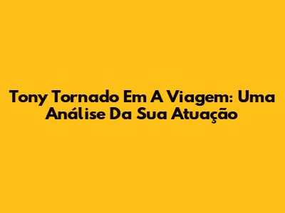 Tony Tornado Em A Viagem: Uma Análise Da Sua Atuação