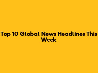 Top 10 Global News Headlines This Week