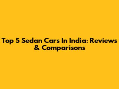 Top 5 Sedan Cars In India: Reviews & Comparisons