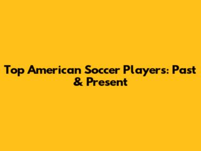 Top American Soccer Players: Past & Present