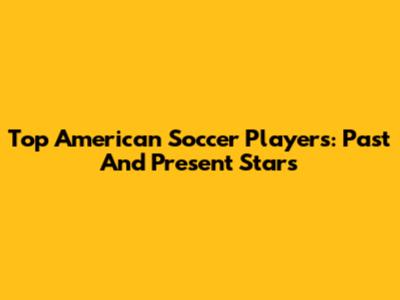 Top American Soccer Players: Past And Present Stars