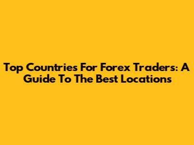 Top Countries For Forex Traders: A Guide To The Best Locations