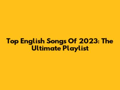Top English Songs Of 2023: The Ultimate Playlist