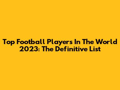 Top Football Players In The World 2023: The Definitive List