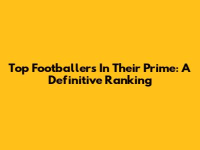 Top Footballers In Their Prime: A Definitive Ranking