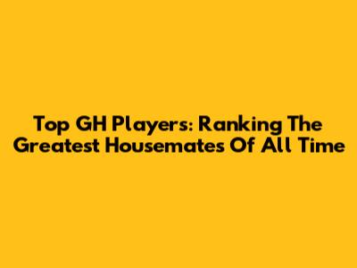 Top GH Players: Ranking The Greatest Housemates Of All Time