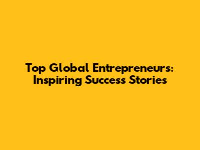 Top Global Entrepreneurs: Inspiring Success Stories