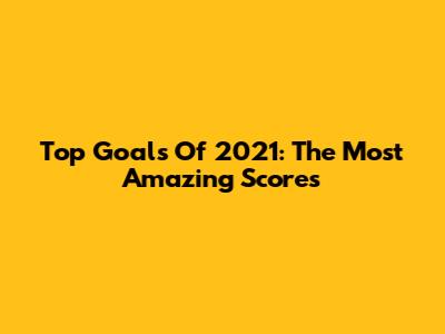 Top Goals Of 2021: The Most Amazing Scores