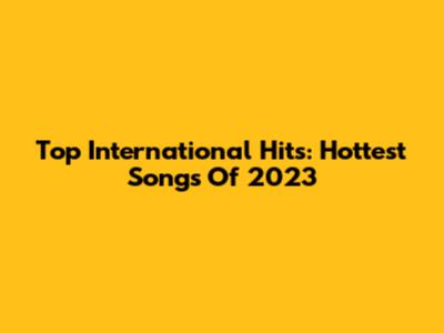 Top International Hits: Hottest Songs Of 2023