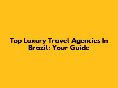 Top Luxury Travel Agencies In Brazil: Your Guide