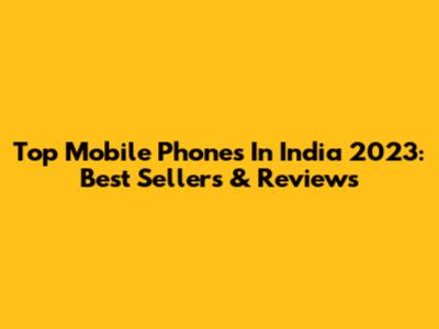 Top Mobile Phones In India 2023: Best Sellers & Reviews