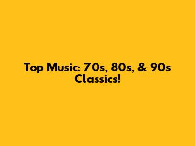 Top Music: 70s, 80s, & 90s Classics!