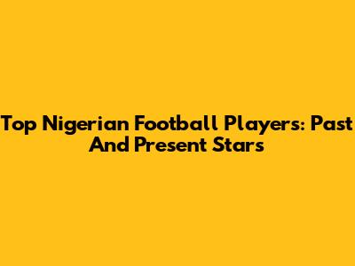Top Nigerian Football Players: Past And Present Stars