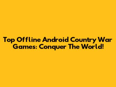 Top Offline Android Country War Games: Conquer The World!