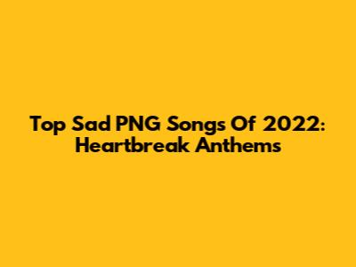 Top Sad PNG Songs Of 2022: Heartbreak Anthems